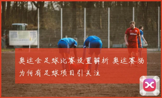 奥运会足球比赛设置解析 奥运赛场为何有足球项目引关注