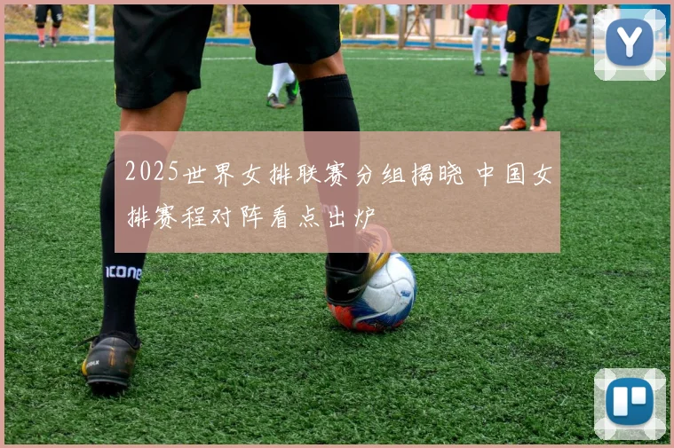 2025世界女排联赛分组揭晓 中国女排赛程对阵看点出炉