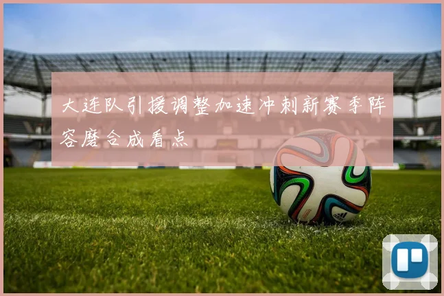 大连队引援调整加速冲刺新赛季阵容磨合成看点