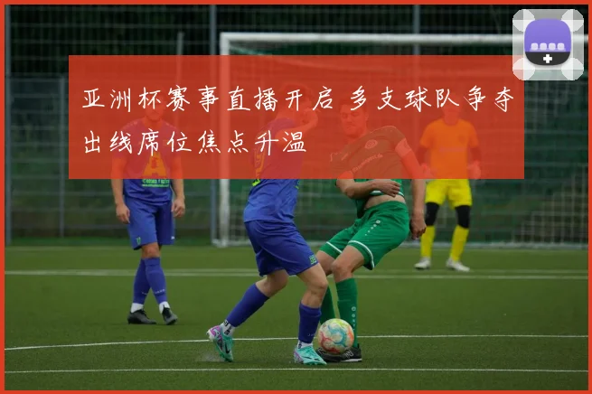 亚洲杯赛事直播开启 多支球队争夺出线席位焦点升温