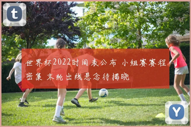 世界杯2022时间表公布 小组赛赛程密集 末轮出线悬念待揭晓