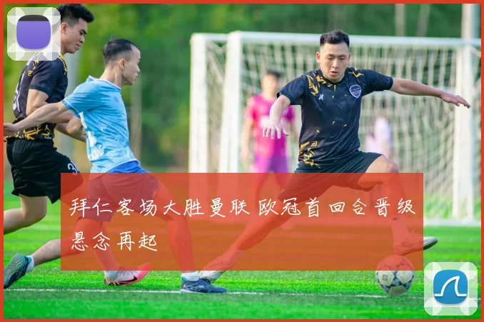 拜仁客场大胜曼联 欧冠首回合晋级悬念再起