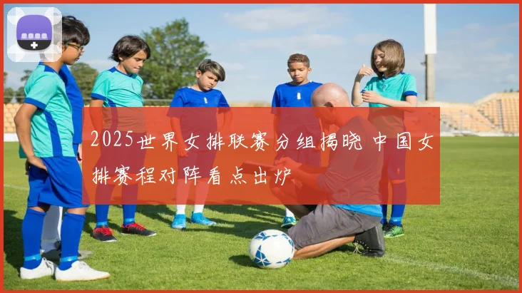 2025世界女排联赛分组揭晓 中国女排赛程对阵看点出炉